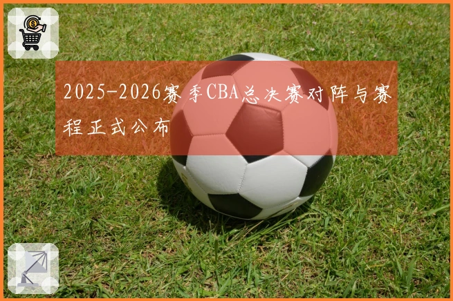 2025-2026赛季CBA总决赛对阵与赛程正式公布