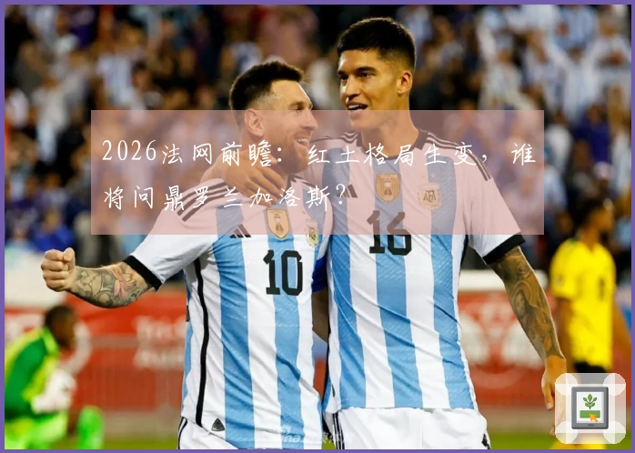 2026法网前瞻：红土格局生变，谁将问鼎罗兰加洛斯？