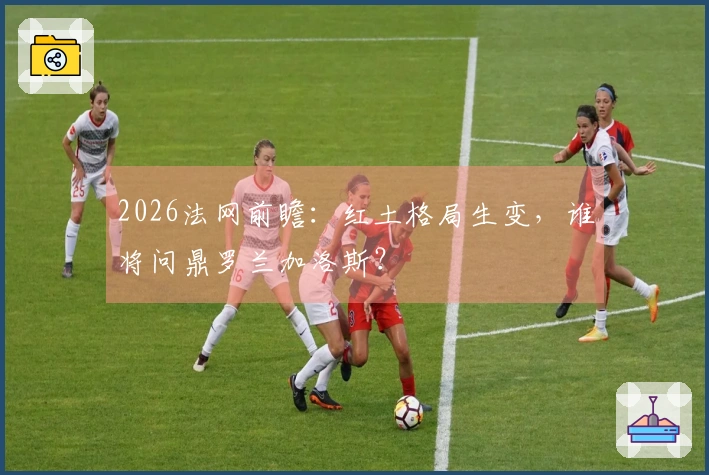 2026法网前瞻：红土格局生变，谁将问鼎罗兰加洛斯？
