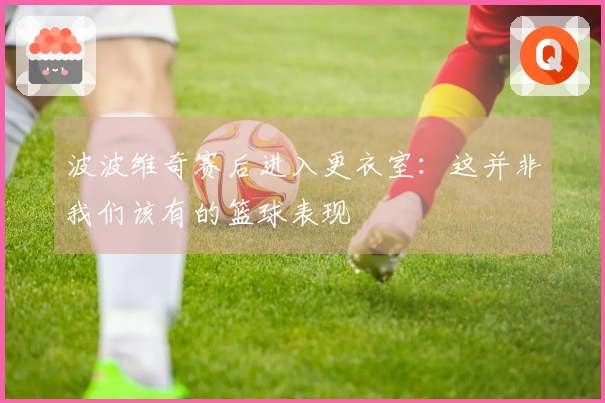 波波维奇赛后进入更衣室：这并非我们该有的篮球表现